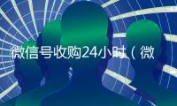 微信号收购24小时（微信号收购24小时到账）