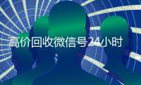 高价回收微信号24小时在线（高价回收微信号24小时在线客服电话）