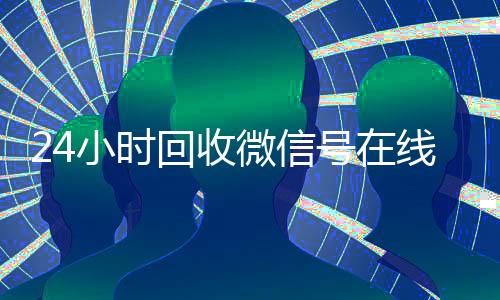 24小时回收微信号在线交易(24小时在线回收微信号专业平台)