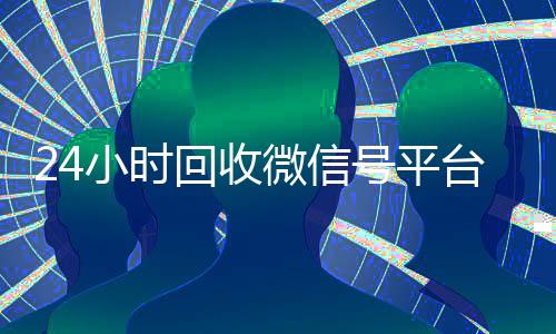 24小时回收微信号平台(2020年最新24小时回收微信号)
